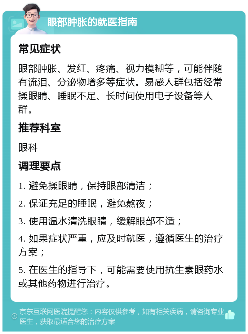 眼部肿胀的就医指南 常见症状 眼部肿胀、发红、疼痛、视力模糊等，可能伴随有流泪、分泌物增多等症状。易感人群包括经常揉眼睛、睡眠不足、长时间使用电子设备等人群。 推荐科室 眼科 调理要点 1. 避免揉眼睛，保持眼部清洁； 2. 保证充足的睡眠，避免熬夜； 3. 使用温水清洗眼睛，缓解眼部不适； 4. 如果症状严重，应及时就医，遵循医生的治疗方案； 5. 在医生的指导下，可能需要使用抗生素眼药水或其他药物进行治疗。