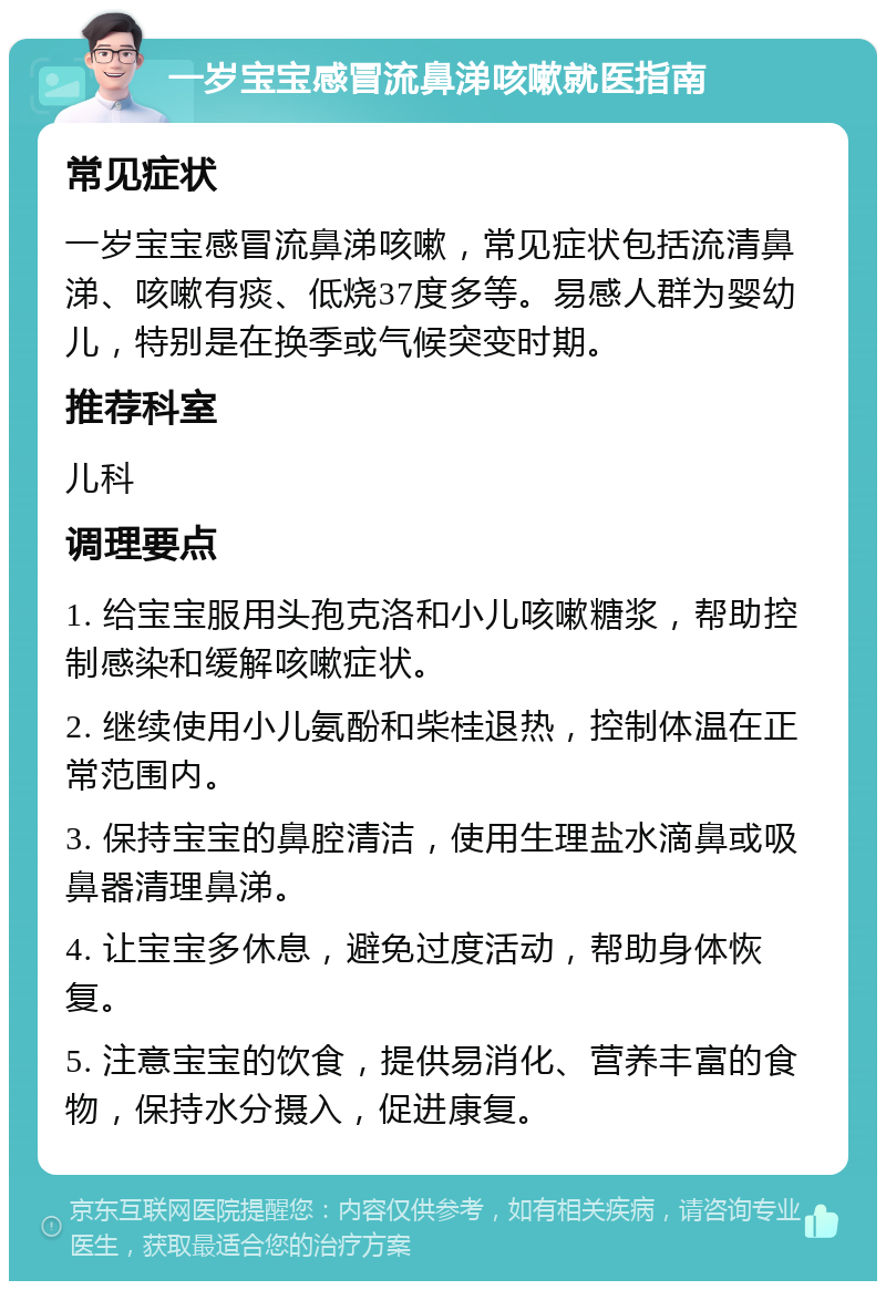 一岁宝宝感冒流鼻涕咳嗽就医指南 常见症状 一岁宝宝感冒流鼻涕咳嗽，常见症状包括流清鼻涕、咳嗽有痰、低烧37度多等。易感人群为婴幼儿，特别是在换季或气候突变时期。 推荐科室 儿科 调理要点 1. 给宝宝服用头孢克洛和小儿咳嗽糖浆，帮助控制感染和缓解咳嗽症状。 2. 继续使用小儿氨酚和柴桂退热，控制体温在正常范围内。 3. 保持宝宝的鼻腔清洁，使用生理盐水滴鼻或吸鼻器清理鼻涕。 4. 让宝宝多休息，避免过度活动，帮助身体恢复。 5. 注意宝宝的饮食，提供易消化、营养丰富的食物，保持水分摄入，促进康复。