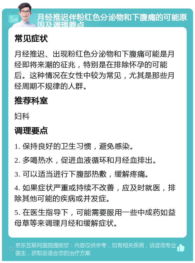 月经推迟伴粉红色分泌物和下腹痛的可能原因及调理要点 常见症状 月经推迟、出现粉红色分泌物和下腹痛可能是月经即将来潮的征兆，特别是在排除怀孕的可能后。这种情况在女性中较为常见，尤其是那些月经周期不规律的人群。 推荐科室 妇科 调理要点 1. 保持良好的卫生习惯，避免感染。 2. 多喝热水，促进血液循环和月经血排出。 3. 可以适当进行下腹部热敷，缓解疼痛。 4. 如果症状严重或持续不改善，应及时就医，排除其他可能的疾病或并发症。 5. 在医生指导下，可能需要服用一些中成药如益母草等来调理月经和缓解症状。