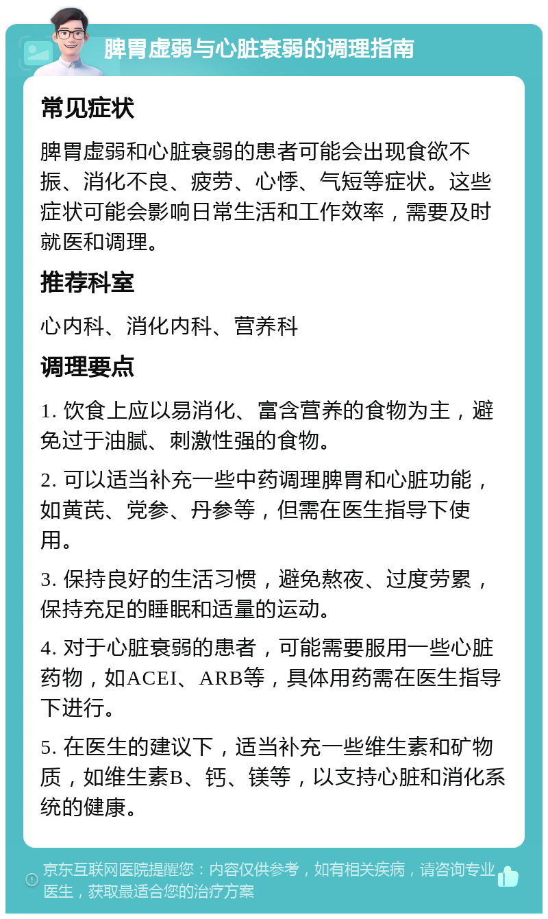 脾胃虚弱与心脏衰弱的调理指南 常见症状 脾胃虚弱和心脏衰弱的患者可能会出现食欲不振、消化不良、疲劳、心悸、气短等症状。这些症状可能会影响日常生活和工作效率，需要及时就医和调理。 推荐科室 心内科、消化内科、营养科 调理要点 1. 饮食上应以易消化、富含营养的食物为主，避免过于油腻、刺激性强的食物。 2. 可以适当补充一些中药调理脾胃和心脏功能，如黄芪、党参、丹参等，但需在医生指导下使用。 3. 保持良好的生活习惯，避免熬夜、过度劳累，保持充足的睡眠和适量的运动。 4. 对于心脏衰弱的患者，可能需要服用一些心脏药物，如ACEI、ARB等，具体用药需在医生指导下进行。 5. 在医生的建议下，适当补充一些维生素和矿物质，如维生素B、钙、镁等，以支持心脏和消化系统的健康。