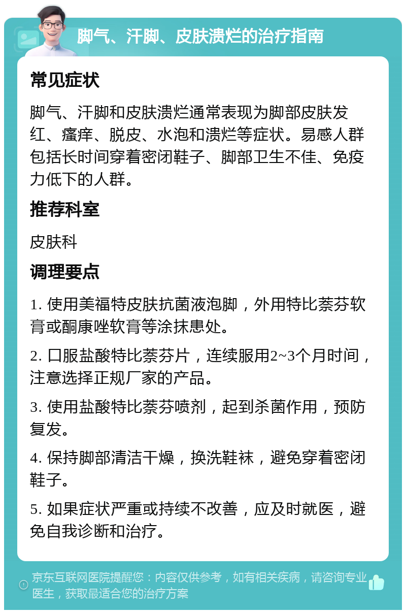 脚气、汗脚、皮肤溃烂的治疗指南 常见症状 脚气、汗脚和皮肤溃烂通常表现为脚部皮肤发红、瘙痒、脱皮、水泡和溃烂等症状。易感人群包括长时间穿着密闭鞋子、脚部卫生不佳、免疫力低下的人群。 推荐科室 皮肤科 调理要点 1. 使用美福特皮肤抗菌液泡脚，外用特比萘芬软膏或酮康唑软膏等涂抹患处。 2. 口服盐酸特比萘芬片，连续服用2~3个月时间，注意选择正规厂家的产品。 3. 使用盐酸特比萘芬喷剂，起到杀菌作用，预防复发。 4. 保持脚部清洁干燥，换洗鞋袜，避免穿着密闭鞋子。 5. 如果症状严重或持续不改善，应及时就医，避免自我诊断和治疗。