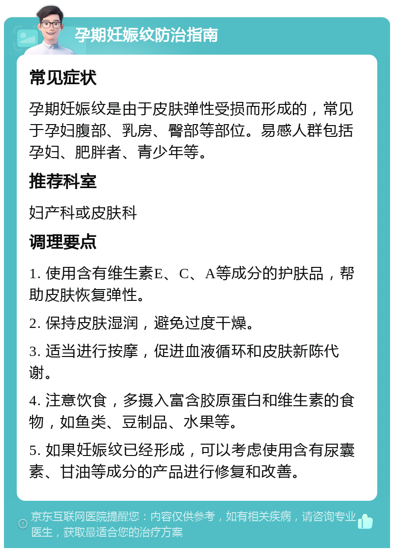 孕期妊娠纹防治指南 常见症状 孕期妊娠纹是由于皮肤弹性受损而形成的，常见于孕妇腹部、乳房、臀部等部位。易感人群包括孕妇、肥胖者、青少年等。 推荐科室 妇产科或皮肤科 调理要点 1. 使用含有维生素E、C、A等成分的护肤品，帮助皮肤恢复弹性。 2. 保持皮肤湿润，避免过度干燥。 3. 适当进行按摩，促进血液循环和皮肤新陈代谢。 4. 注意饮食，多摄入富含胶原蛋白和维生素的食物，如鱼类、豆制品、水果等。 5. 如果妊娠纹已经形成，可以考虑使用含有尿囊素、甘油等成分的产品进行修复和改善。