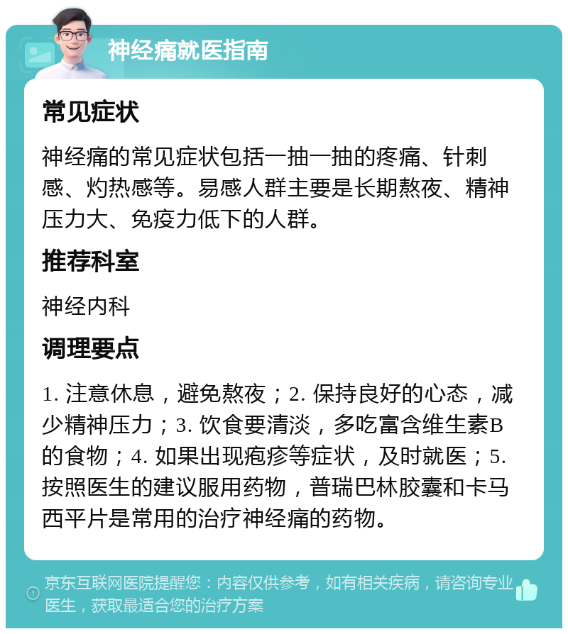 神经痛就医指南 常见症状 神经痛的常见症状包括一抽一抽的疼痛、针刺感、灼热感等。易感人群主要是长期熬夜、精神压力大、免疫力低下的人群。 推荐科室 神经内科 调理要点 1. 注意休息，避免熬夜；2. 保持良好的心态，减少精神压力；3. 饮食要清淡，多吃富含维生素B的食物；4. 如果出现疱疹等症状，及时就医；5. 按照医生的建议服用药物，普瑞巴林胶囊和卡马西平片是常用的治疗神经痛的药物。