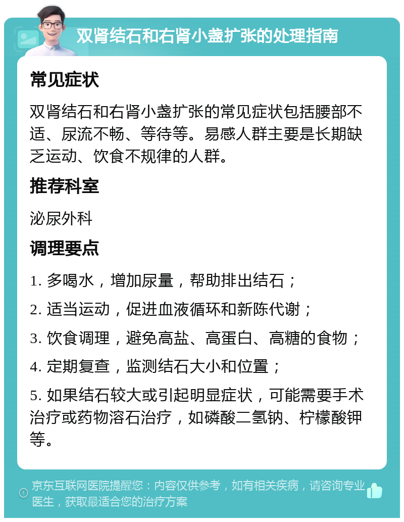 双肾结石和右肾小盏扩张的处理指南 常见症状 双肾结石和右肾小盏扩张的常见症状包括腰部不适、尿流不畅、等待等。易感人群主要是长期缺乏运动、饮食不规律的人群。 推荐科室 泌尿外科 调理要点 1. 多喝水，增加尿量，帮助排出结石； 2. 适当运动，促进血液循环和新陈代谢； 3. 饮食调理，避免高盐、高蛋白、高糖的食物； 4. 定期复查，监测结石大小和位置； 5. 如果结石较大或引起明显症状，可能需要手术治疗或药物溶石治疗，如磷酸二氢钠、柠檬酸钾等。