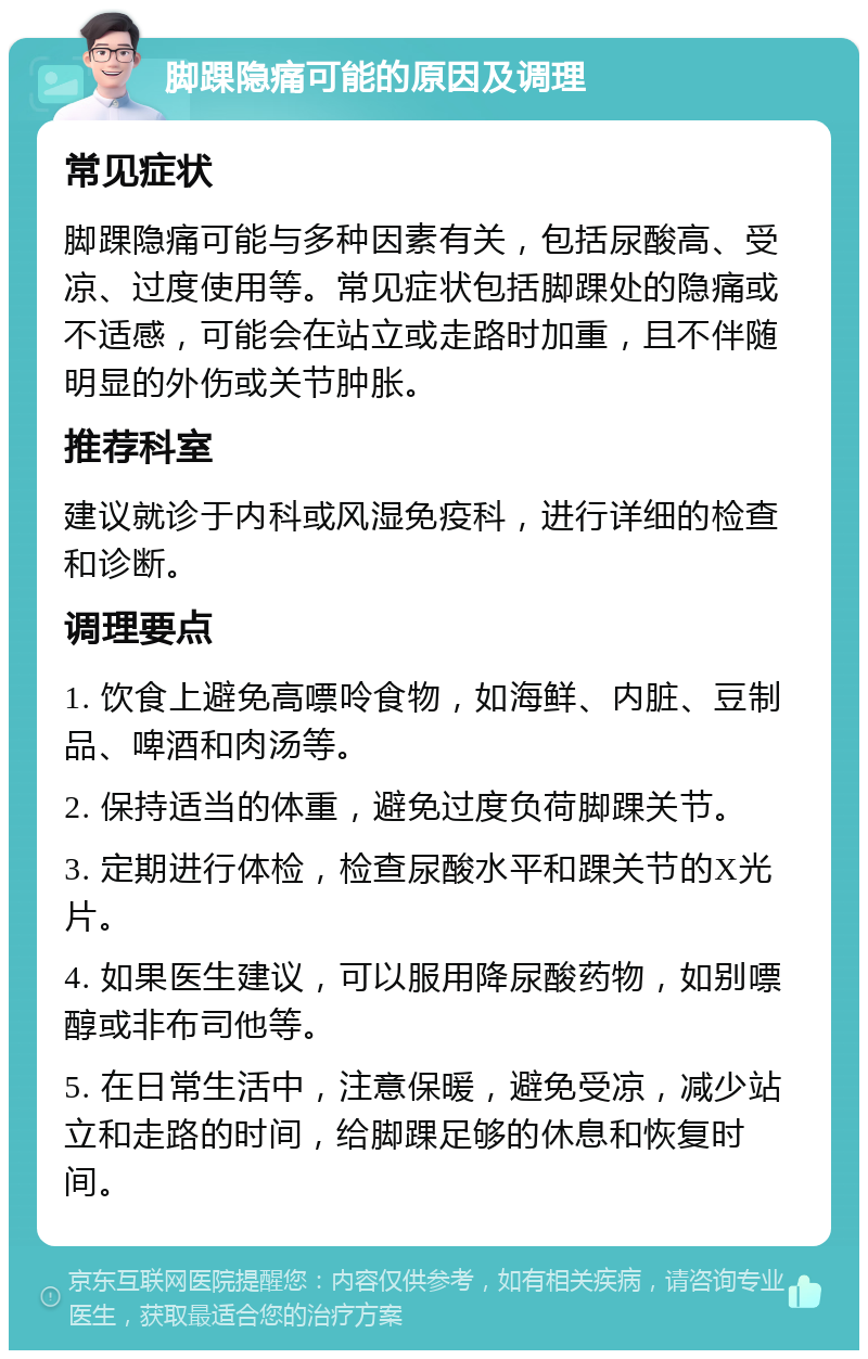 脚踝隐痛可能的原因及调理 常见症状 脚踝隐痛可能与多种因素有关，包括尿酸高、受凉、过度使用等。常见症状包括脚踝处的隐痛或不适感，可能会在站立或走路时加重，且不伴随明显的外伤或关节肿胀。 推荐科室 建议就诊于内科或风湿免疫科，进行详细的检查和诊断。 调理要点 1. 饮食上避免高嘌呤食物，如海鲜、内脏、豆制品、啤酒和肉汤等。 2. 保持适当的体重，避免过度负荷脚踝关节。 3. 定期进行体检，检查尿酸水平和踝关节的X光片。 4. 如果医生建议，可以服用降尿酸药物，如别嘌醇或非布司他等。 5. 在日常生活中，注意保暖，避免受凉，减少站立和走路的时间，给脚踝足够的休息和恢复时间。