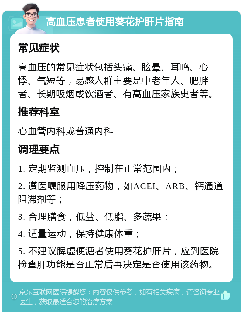 高血压患者使用葵花护肝片指南 常见症状 高血压的常见症状包括头痛、眩晕、耳鸣、心悸、气短等，易感人群主要是中老年人、肥胖者、长期吸烟或饮酒者、有高血压家族史者等。 推荐科室 心血管内科或普通内科 调理要点 1. 定期监测血压，控制在正常范围内； 2. 遵医嘱服用降压药物，如ACEI、ARB、钙通道阻滞剂等； 3. 合理膳食，低盐、低脂、多蔬果； 4. 适量运动，保持健康体重； 5. 不建议脾虚便溏者使用葵花护肝片，应到医院检查肝功能是否正常后再决定是否使用该药物。