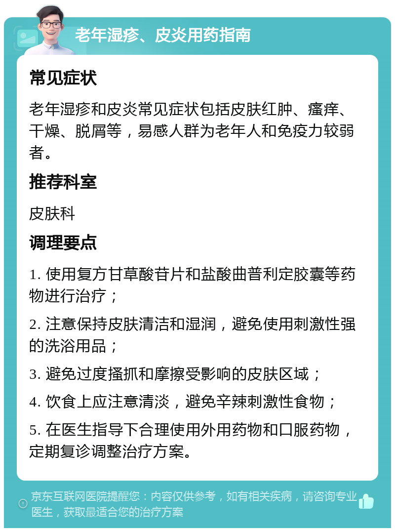 老年湿疹、皮炎用药指南 常见症状 老年湿疹和皮炎常见症状包括皮肤红肿、瘙痒、干燥、脱屑等，易感人群为老年人和免疫力较弱者。 推荐科室 皮肤科 调理要点 1. 使用复方甘草酸苷片和盐酸曲普利定胶囊等药物进行治疗； 2. 注意保持皮肤清洁和湿润，避免使用刺激性强的洗浴用品； 3. 避免过度搔抓和摩擦受影响的皮肤区域； 4. 饮食上应注意清淡，避免辛辣刺激性食物； 5. 在医生指导下合理使用外用药物和口服药物，定期复诊调整治疗方案。