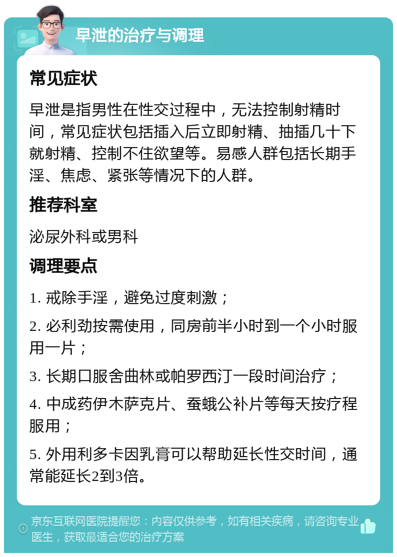 早泄的治疗与调理 常见症状 早泄是指男性在性交过程中，无法控制射精时间，常见症状包括插入后立即射精、抽插几十下就射精、控制不住欲望等。易感人群包括长期手淫、焦虑、紧张等情况下的人群。 推荐科室 泌尿外科或男科 调理要点 1. 戒除手淫，避免过度刺激； 2. 必利劲按需使用，同房前半小时到一个小时服用一片； 3. 长期口服舍曲林或帕罗西汀一段时间治疗； 4. 中成药伊木萨克片、蚕蛾公补片等每天按疗程服用； 5. 外用利多卡因乳膏可以帮助延长性交时间，通常能延长2到3倍。