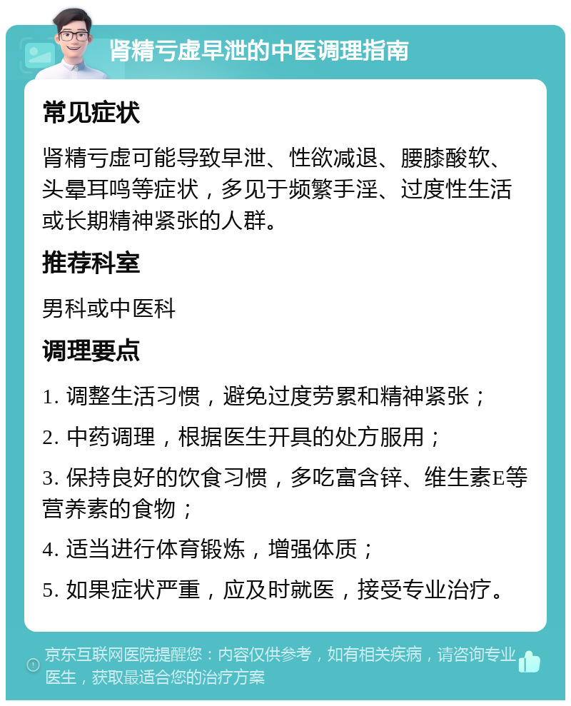 肾精亏虚早泄的中医调理指南 常见症状 肾精亏虚可能导致早泄、性欲减退、腰膝酸软、头晕耳鸣等症状，多见于频繁手淫、过度性生活或长期精神紧张的人群。 推荐科室 男科或中医科 调理要点 1. 调整生活习惯，避免过度劳累和精神紧张； 2. 中药调理，根据医生开具的处方服用； 3. 保持良好的饮食习惯，多吃富含锌、维生素E等营养素的食物； 4. 适当进行体育锻炼，增强体质； 5. 如果症状严重，应及时就医，接受专业治疗。