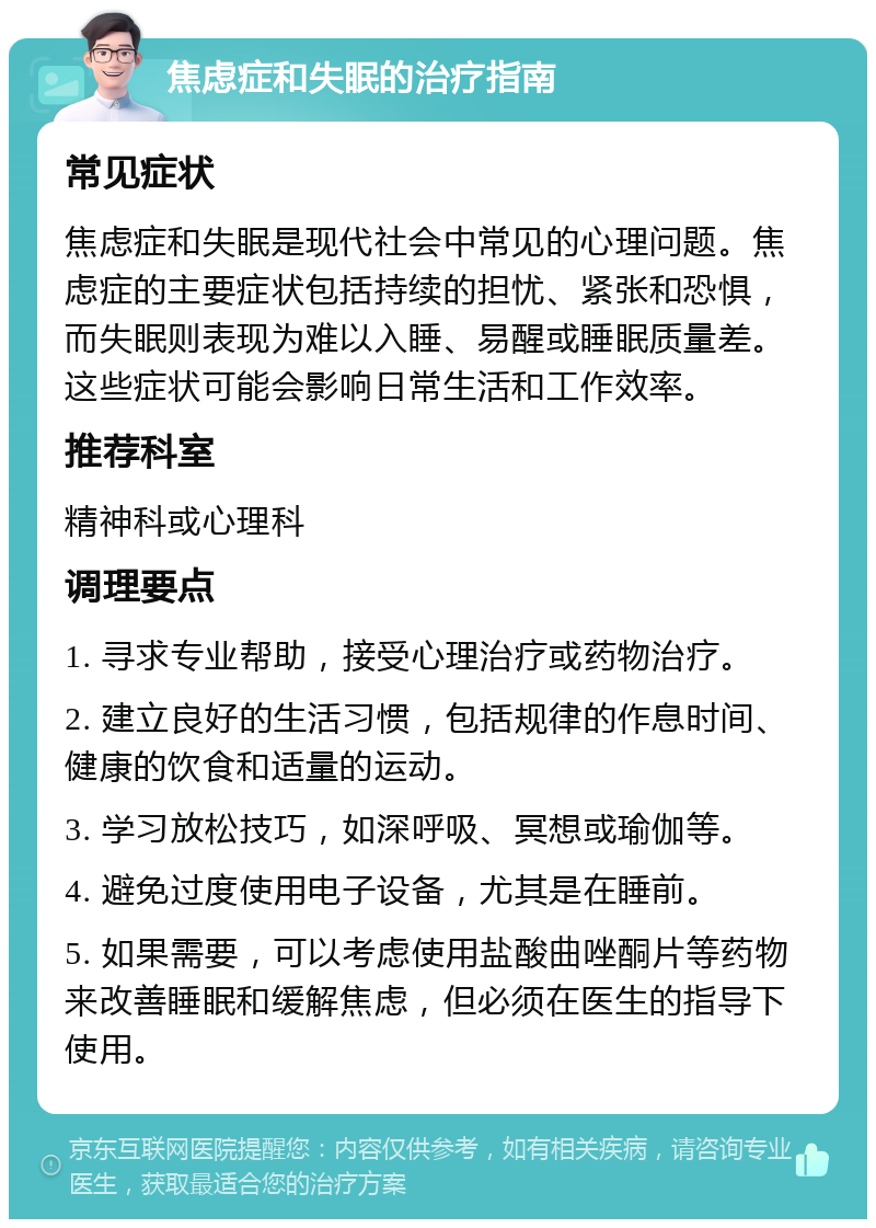 焦虑症和失眠的治疗指南 常见症状 焦虑症和失眠是现代社会中常见的心理问题。焦虑症的主要症状包括持续的担忧、紧张和恐惧，而失眠则表现为难以入睡、易醒或睡眠质量差。这些症状可能会影响日常生活和工作效率。 推荐科室 精神科或心理科 调理要点 1. 寻求专业帮助，接受心理治疗或药物治疗。 2. 建立良好的生活习惯，包括规律的作息时间、健康的饮食和适量的运动。 3. 学习放松技巧，如深呼吸、冥想或瑜伽等。 4. 避免过度使用电子设备，尤其是在睡前。 5. 如果需要，可以考虑使用盐酸曲唑酮片等药物来改善睡眠和缓解焦虑，但必须在医生的指导下使用。