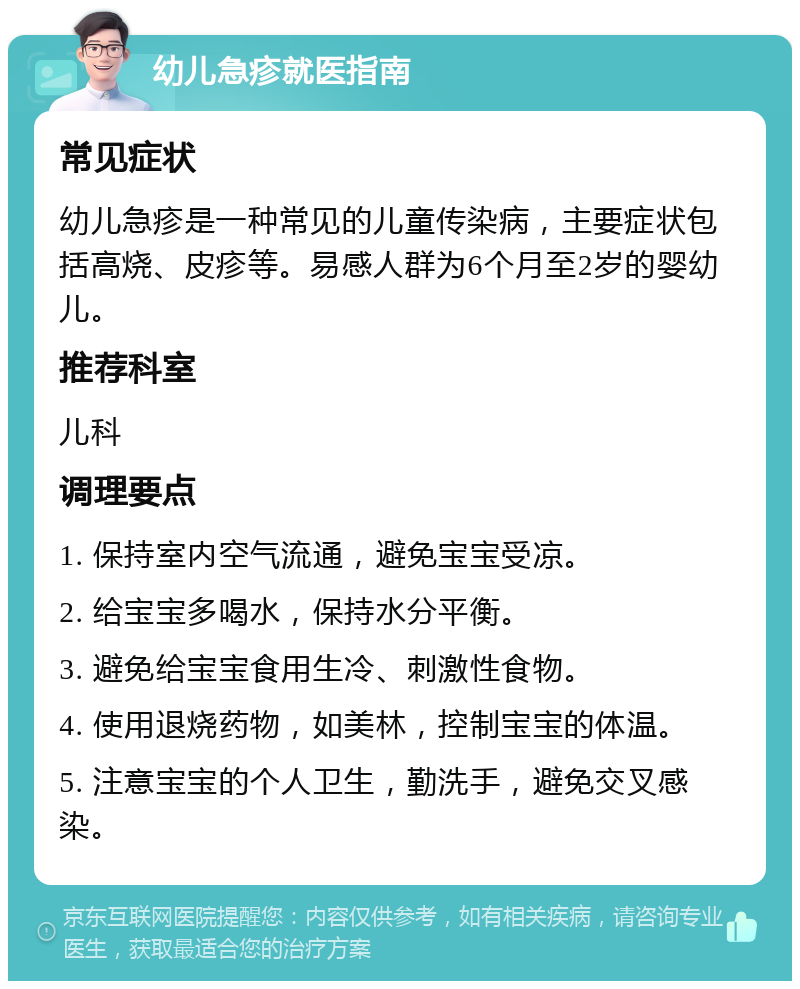 幼儿急疹就医指南 常见症状 幼儿急疹是一种常见的儿童传染病，主要症状包括高烧、皮疹等。易感人群为6个月至2岁的婴幼儿。 推荐科室 儿科 调理要点 1. 保持室内空气流通，避免宝宝受凉。 2. 给宝宝多喝水，保持水分平衡。 3. 避免给宝宝食用生冷、刺激性食物。 4. 使用退烧药物，如美林，控制宝宝的体温。 5. 注意宝宝的个人卫生，勤洗手，避免交叉感染。