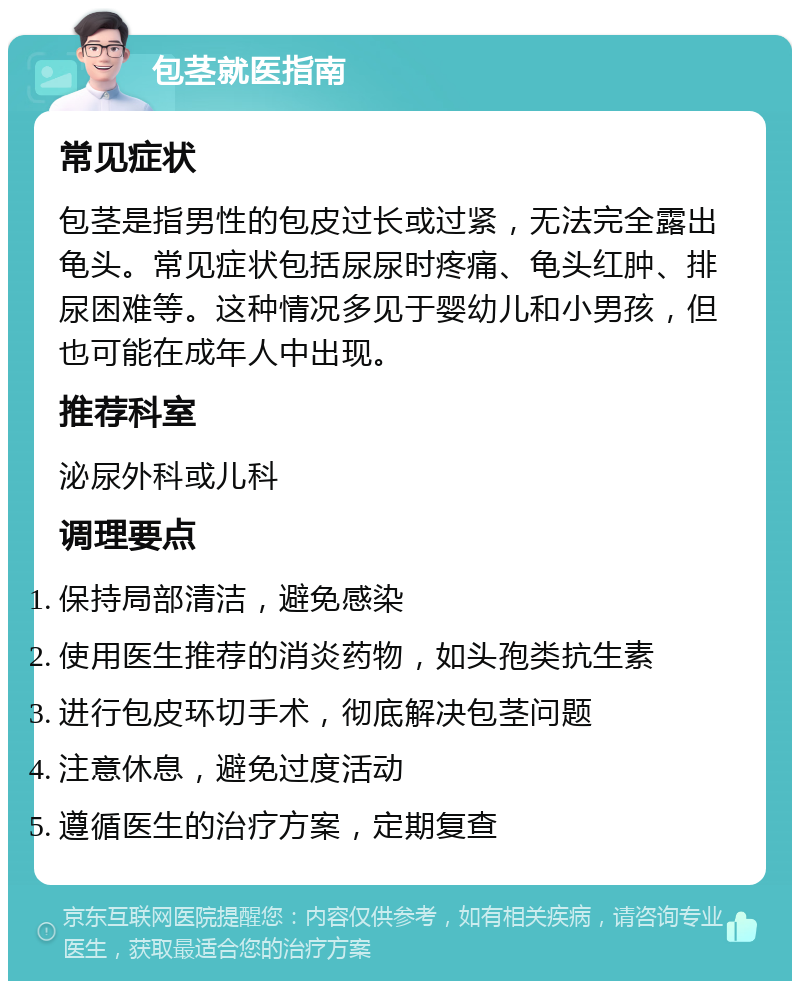 包茎就医指南 常见症状 包茎是指男性的包皮过长或过紧，无法完全露出龟头。常见症状包括尿尿时疼痛、龟头红肿、排尿困难等。这种情况多见于婴幼儿和小男孩，但也可能在成年人中出现。 推荐科室 泌尿外科或儿科 调理要点 保持局部清洁，避免感染 使用医生推荐的消炎药物，如头孢类抗生素 进行包皮环切手术，彻底解决包茎问题 注意休息，避免过度活动 遵循医生的治疗方案，定期复查