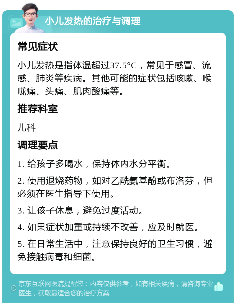 小儿发热的治疗与调理 常见症状 小儿发热是指体温超过37.5°C，常见于感冒、流感、肺炎等疾病。其他可能的症状包括咳嗽、喉咙痛、头痛、肌肉酸痛等。 推荐科室 儿科 调理要点 1. 给孩子多喝水，保持体内水分平衡。 2. 使用退烧药物，如对乙酰氨基酚或布洛芬，但必须在医生指导下使用。 3. 让孩子休息，避免过度活动。 4. 如果症状加重或持续不改善，应及时就医。 5. 在日常生活中，注意保持良好的卫生习惯，避免接触病毒和细菌。