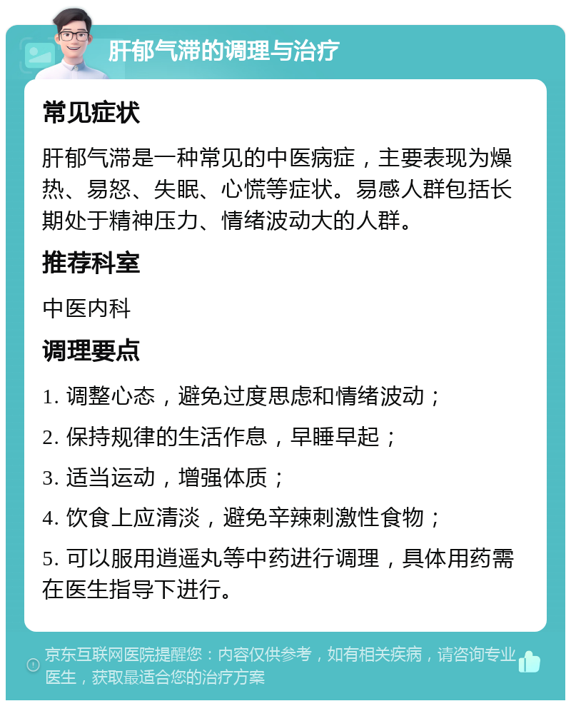 肝郁气滞的调理与治疗 常见症状 肝郁气滞是一种常见的中医病症，主要表现为燥热、易怒、失眠、心慌等症状。易感人群包括长期处于精神压力、情绪波动大的人群。 推荐科室 中医内科 调理要点 1. 调整心态，避免过度思虑和情绪波动； 2. 保持规律的生活作息，早睡早起； 3. 适当运动，增强体质； 4. 饮食上应清淡，避免辛辣刺激性食物； 5. 可以服用逍遥丸等中药进行调理，具体用药需在医生指导下进行。