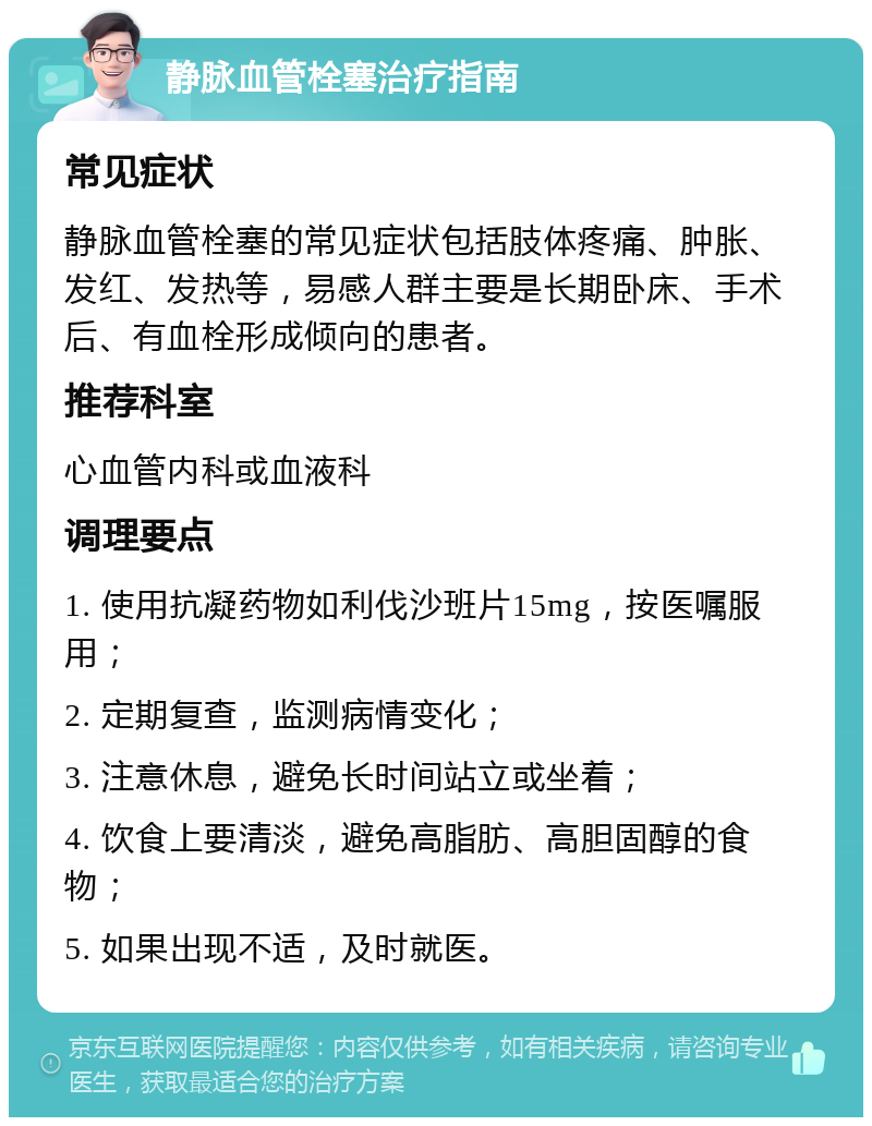 静脉血管栓塞治疗指南 常见症状 静脉血管栓塞的常见症状包括肢体疼痛、肿胀、发红、发热等，易感人群主要是长期卧床、手术后、有血栓形成倾向的患者。 推荐科室 心血管内科或血液科 调理要点 1. 使用抗凝药物如利伐沙班片15mg，按医嘱服用； 2. 定期复查，监测病情变化； 3. 注意休息，避免长时间站立或坐着； 4. 饮食上要清淡，避免高脂肪、高胆固醇的食物； 5. 如果出现不适，及时就医。