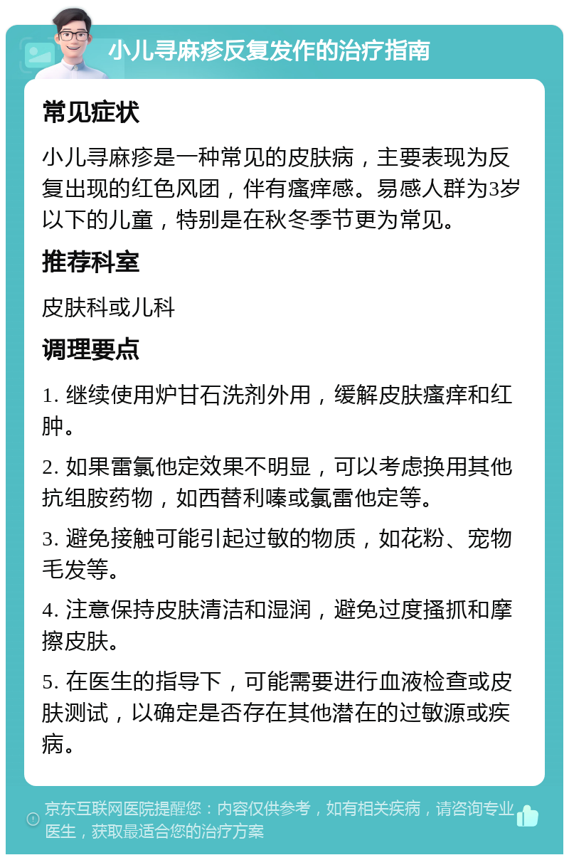 小儿寻麻疹反复发作的治疗指南 常见症状 小儿寻麻疹是一种常见的皮肤病，主要表现为反复出现的红色风团，伴有瘙痒感。易感人群为3岁以下的儿童，特别是在秋冬季节更为常见。 推荐科室 皮肤科或儿科 调理要点 1. 继续使用炉甘石洗剂外用，缓解皮肤瘙痒和红肿。 2. 如果雷氯他定效果不明显，可以考虑换用其他抗组胺药物，如西替利嗪或氯雷他定等。 3. 避免接触可能引起过敏的物质，如花粉、宠物毛发等。 4. 注意保持皮肤清洁和湿润，避免过度搔抓和摩擦皮肤。 5. 在医生的指导下，可能需要进行血液检查或皮肤测试，以确定是否存在其他潜在的过敏源或疾病。