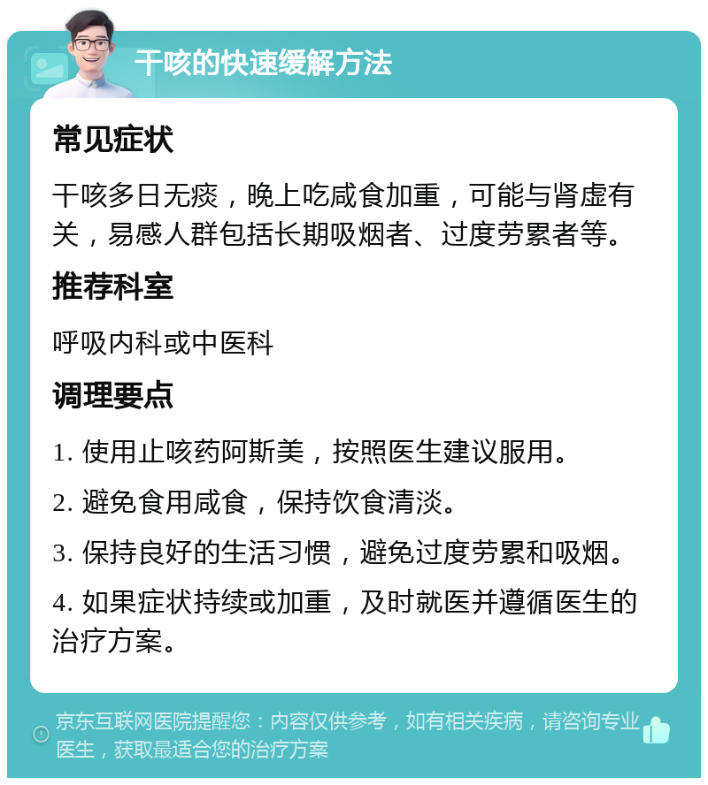 干咳的快速缓解方法 常见症状 干咳多日无痰，晚上吃咸食加重，可能与肾虚有关，易感人群包括长期吸烟者、过度劳累者等。 推荐科室 呼吸内科或中医科 调理要点 1. 使用止咳药阿斯美，按照医生建议服用。 2. 避免食用咸食，保持饮食清淡。 3. 保持良好的生活习惯，避免过度劳累和吸烟。 4. 如果症状持续或加重，及时就医并遵循医生的治疗方案。