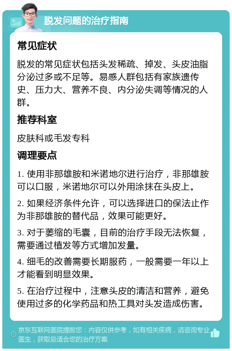 脱发问题的治疗指南 常见症状 脱发的常见症状包括头发稀疏、掉发、头皮油脂分泌过多或不足等。易感人群包括有家族遗传史、压力大、营养不良、内分泌失调等情况的人群。 推荐科室 皮肤科或毛发专科 调理要点 1. 使用非那雄胺和米诺地尔进行治疗，非那雄胺可以口服，米诺地尔可以外用涂抹在头皮上。 2. 如果经济条件允许，可以选择进口的保法止作为非那雄胺的替代品，效果可能更好。 3. 对于萎缩的毛囊，目前的治疗手段无法恢复，需要通过植发等方式增加发量。 4. 细毛的改善需要长期服药，一般需要一年以上才能看到明显效果。 5. 在治疗过程中，注意头皮的清洁和营养，避免使用过多的化学药品和热工具对头发造成伤害。