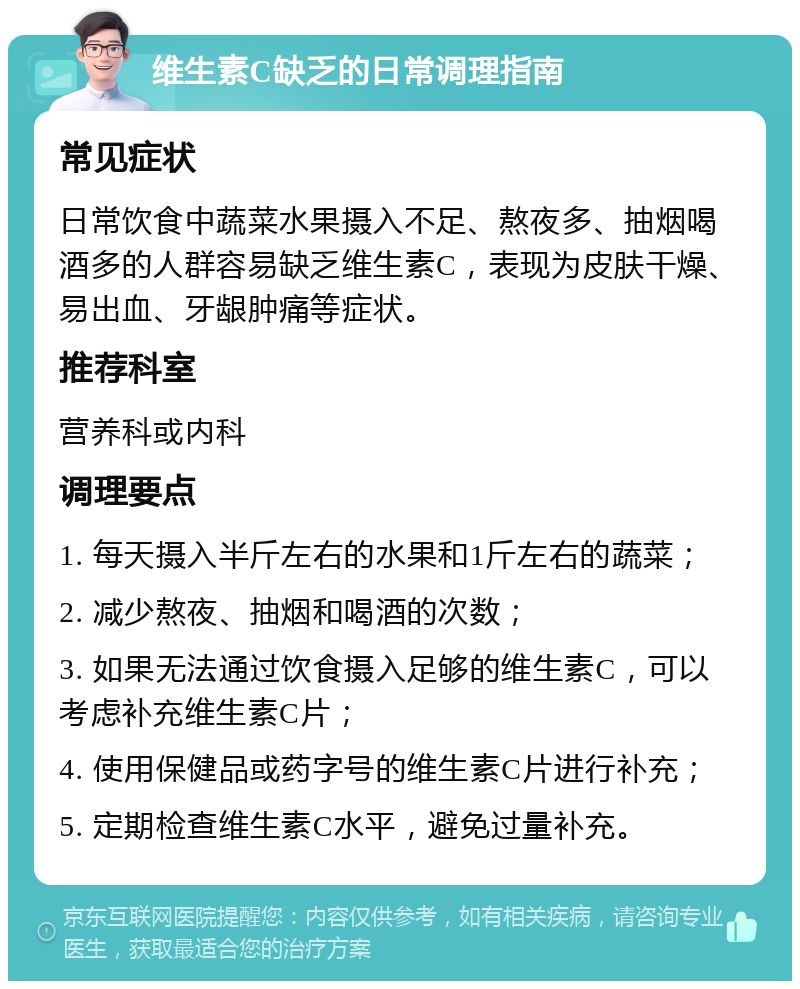 维生素C缺乏的日常调理指南 常见症状 日常饮食中蔬菜水果摄入不足、熬夜多、抽烟喝酒多的人群容易缺乏维生素C，表现为皮肤干燥、易出血、牙龈肿痛等症状。 推荐科室 营养科或内科 调理要点 1. 每天摄入半斤左右的水果和1斤左右的蔬菜； 2. 减少熬夜、抽烟和喝酒的次数； 3. 如果无法通过饮食摄入足够的维生素C，可以考虑补充维生素C片； 4. 使用保健品或药字号的维生素C片进行补充； 5. 定期检查维生素C水平，避免过量补充。