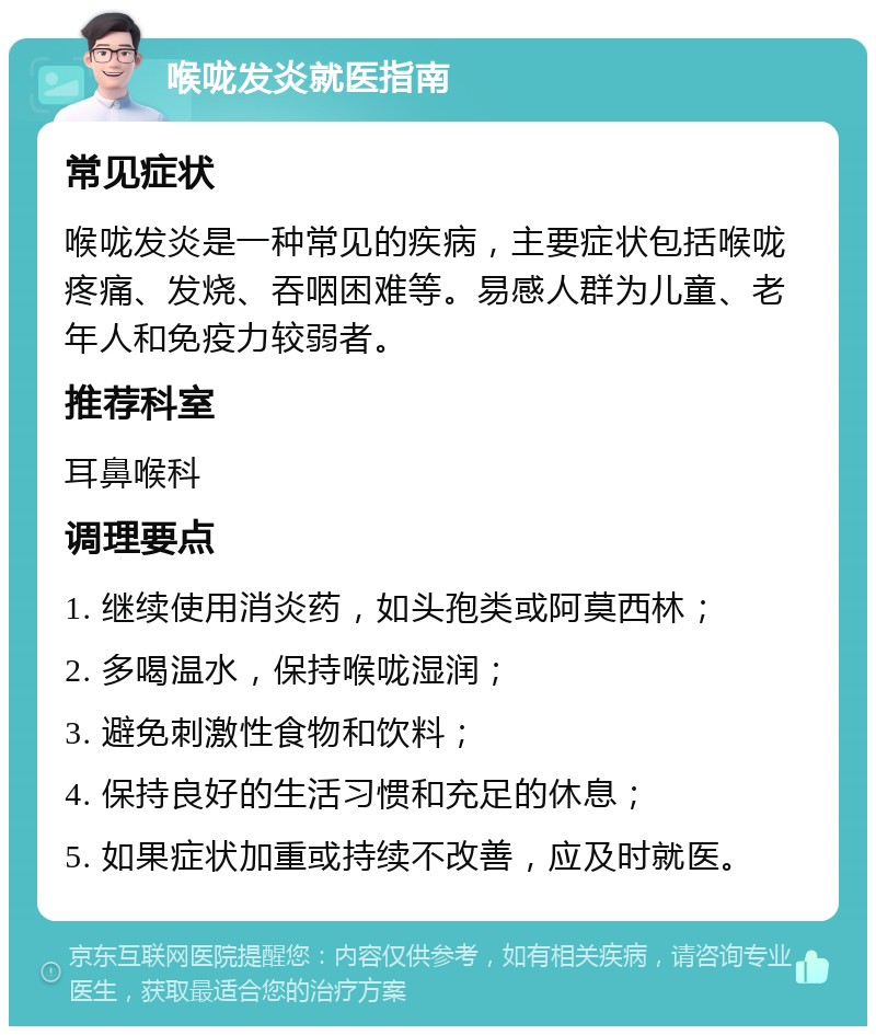 喉咙发炎就医指南 常见症状 喉咙发炎是一种常见的疾病，主要症状包括喉咙疼痛、发烧、吞咽困难等。易感人群为儿童、老年人和免疫力较弱者。 推荐科室 耳鼻喉科 调理要点 1. 继续使用消炎药，如头孢类或阿莫西林； 2. 多喝温水，保持喉咙湿润； 3. 避免刺激性食物和饮料； 4. 保持良好的生活习惯和充足的休息； 5. 如果症状加重或持续不改善，应及时就医。