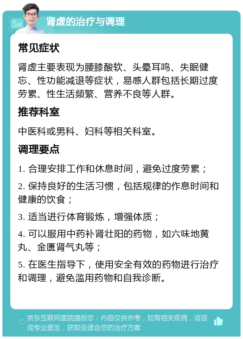 肾虚的治疗与调理 常见症状 肾虚主要表现为腰膝酸软、头晕耳鸣、失眠健忘、性功能减退等症状，易感人群包括长期过度劳累、性生活频繁、营养不良等人群。 推荐科室 中医科或男科、妇科等相关科室。 调理要点 1. 合理安排工作和休息时间，避免过度劳累； 2. 保持良好的生活习惯，包括规律的作息时间和健康的饮食； 3. 适当进行体育锻炼，增强体质； 4. 可以服用中药补肾壮阳的药物，如六味地黄丸、金匮肾气丸等； 5. 在医生指导下，使用安全有效的药物进行治疗和调理，避免滥用药物和自我诊断。