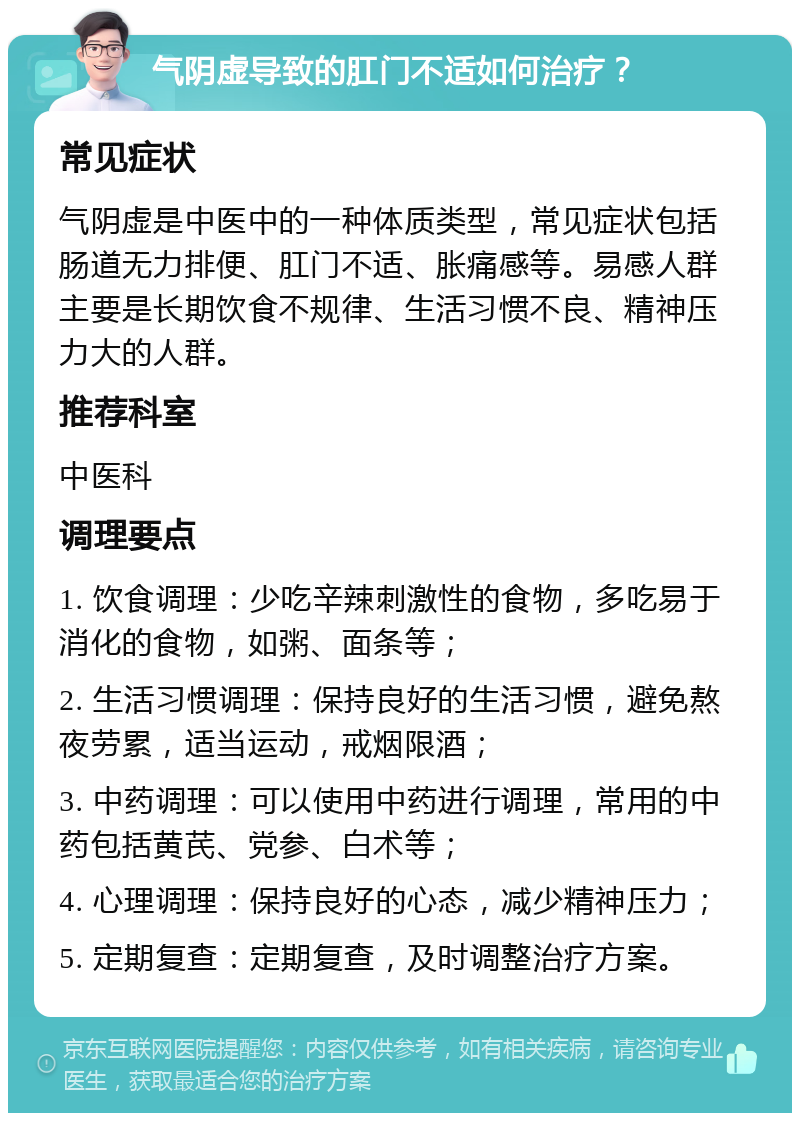 气阴虚导致的肛门不适如何治疗？ 常见症状 气阴虚是中医中的一种体质类型，常见症状包括肠道无力排便、肛门不适、胀痛感等。易感人群主要是长期饮食不规律、生活习惯不良、精神压力大的人群。 推荐科室 中医科 调理要点 1. 饮食调理：少吃辛辣刺激性的食物，多吃易于消化的食物，如粥、面条等； 2. 生活习惯调理：保持良好的生活习惯，避免熬夜劳累，适当运动，戒烟限酒； 3. 中药调理：可以使用中药进行调理，常用的中药包括黄芪、党参、白术等； 4. 心理调理：保持良好的心态，减少精神压力； 5. 定期复查：定期复查，及时调整治疗方案。