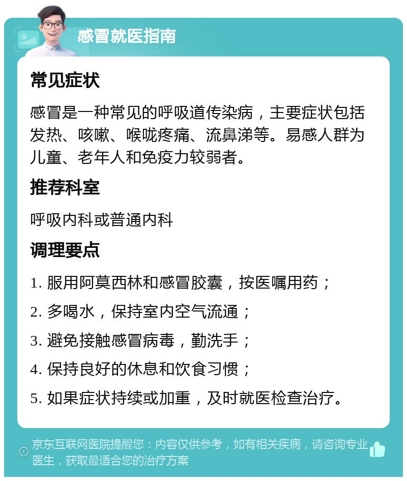 感冒就医指南 常见症状 感冒是一种常见的呼吸道传染病，主要症状包括发热、咳嗽、喉咙疼痛、流鼻涕等。易感人群为儿童、老年人和免疫力较弱者。 推荐科室 呼吸内科或普通内科 调理要点 1. 服用阿莫西林和感冒胶囊，按医嘱用药； 2. 多喝水，保持室内空气流通； 3. 避免接触感冒病毒，勤洗手； 4. 保持良好的休息和饮食习惯； 5. 如果症状持续或加重，及时就医检查治疗。