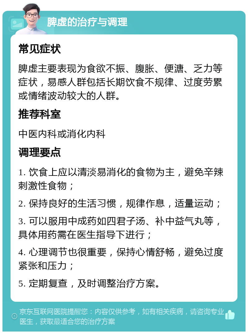 脾虚的治疗与调理 常见症状 脾虚主要表现为食欲不振、腹胀、便溏、乏力等症状，易感人群包括长期饮食不规律、过度劳累或情绪波动较大的人群。 推荐科室 中医内科或消化内科 调理要点 1. 饮食上应以清淡易消化的食物为主，避免辛辣刺激性食物； 2. 保持良好的生活习惯，规律作息，适量运动； 3. 可以服用中成药如四君子汤、补中益气丸等，具体用药需在医生指导下进行； 4. 心理调节也很重要，保持心情舒畅，避免过度紧张和压力； 5. 定期复查，及时调整治疗方案。