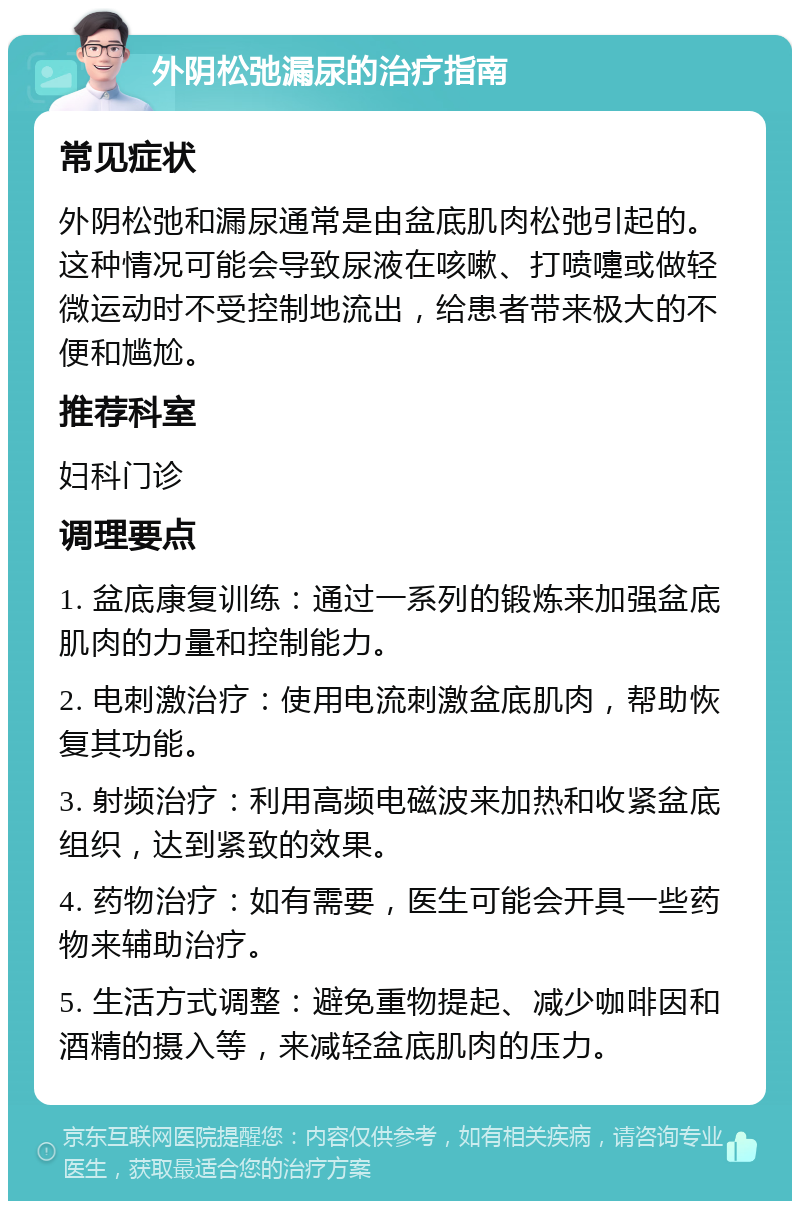 外阴松弛漏尿的治疗指南 常见症状 外阴松弛和漏尿通常是由盆底肌肉松弛引起的。这种情况可能会导致尿液在咳嗽、打喷嚏或做轻微运动时不受控制地流出，给患者带来极大的不便和尴尬。 推荐科室 妇科门诊 调理要点 1. 盆底康复训练：通过一系列的锻炼来加强盆底肌肉的力量和控制能力。 2. 电刺激治疗：使用电流刺激盆底肌肉，帮助恢复其功能。 3. 射频治疗：利用高频电磁波来加热和收紧盆底组织，达到紧致的效果。 4. 药物治疗：如有需要，医生可能会开具一些药物来辅助治疗。 5. 生活方式调整：避免重物提起、减少咖啡因和酒精的摄入等，来减轻盆底肌肉的压力。