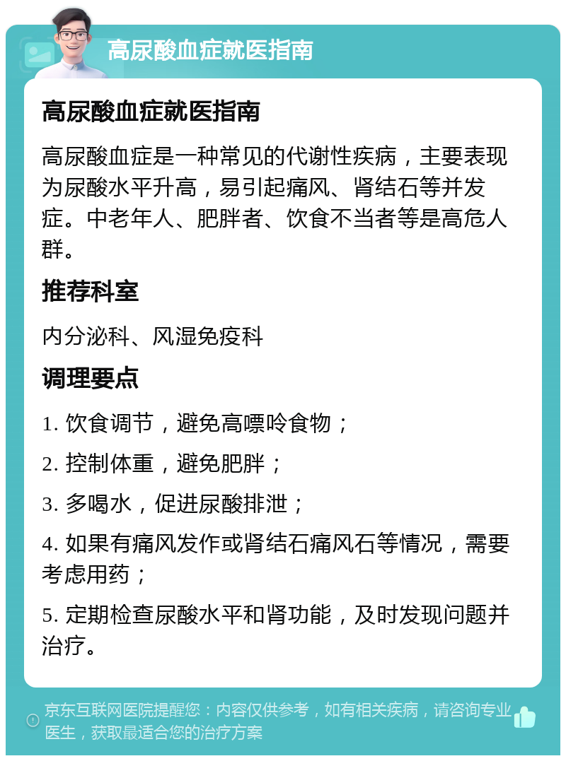 高尿酸血症就医指南 高尿酸血症就医指南 高尿酸血症是一种常见的代谢性疾病，主要表现为尿酸水平升高，易引起痛风、肾结石等并发症。中老年人、肥胖者、饮食不当者等是高危人群。 推荐科室 内分泌科、风湿免疫科 调理要点 1. 饮食调节，避免高嘌呤食物； 2. 控制体重，避免肥胖； 3. 多喝水，促进尿酸排泄； 4. 如果有痛风发作或肾结石痛风石等情况，需要考虑用药； 5. 定期检查尿酸水平和肾功能，及时发现问题并治疗。