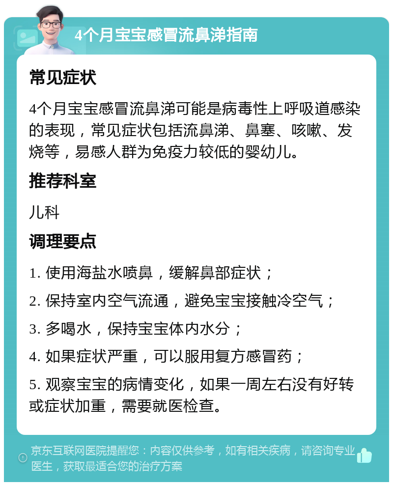 4个月宝宝感冒流鼻涕指南 常见症状 4个月宝宝感冒流鼻涕可能是病毒性上呼吸道感染的表现，常见症状包括流鼻涕、鼻塞、咳嗽、发烧等，易感人群为免疫力较低的婴幼儿。 推荐科室 儿科 调理要点 1. 使用海盐水喷鼻，缓解鼻部症状； 2. 保持室内空气流通，避免宝宝接触冷空气； 3. 多喝水，保持宝宝体内水分； 4. 如果症状严重，可以服用复方感冒药； 5. 观察宝宝的病情变化，如果一周左右没有好转或症状加重，需要就医检查。