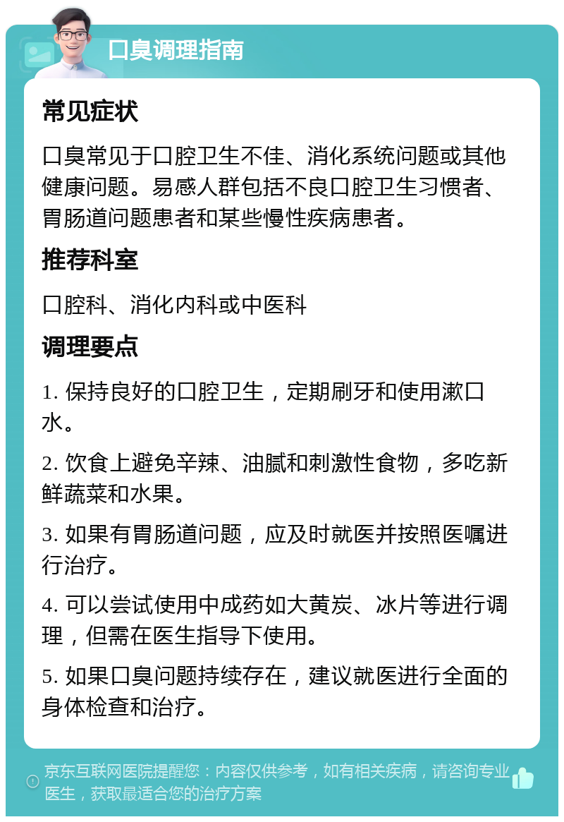 口臭调理指南 常见症状 口臭常见于口腔卫生不佳、消化系统问题或其他健康问题。易感人群包括不良口腔卫生习惯者、胃肠道问题患者和某些慢性疾病患者。 推荐科室 口腔科、消化内科或中医科 调理要点 1. 保持良好的口腔卫生，定期刷牙和使用漱口水。 2. 饮食上避免辛辣、油腻和刺激性食物，多吃新鲜蔬菜和水果。 3. 如果有胃肠道问题，应及时就医并按照医嘱进行治疗。 4. 可以尝试使用中成药如大黄炭、冰片等进行调理，但需在医生指导下使用。 5. 如果口臭问题持续存在，建议就医进行全面的身体检查和治疗。