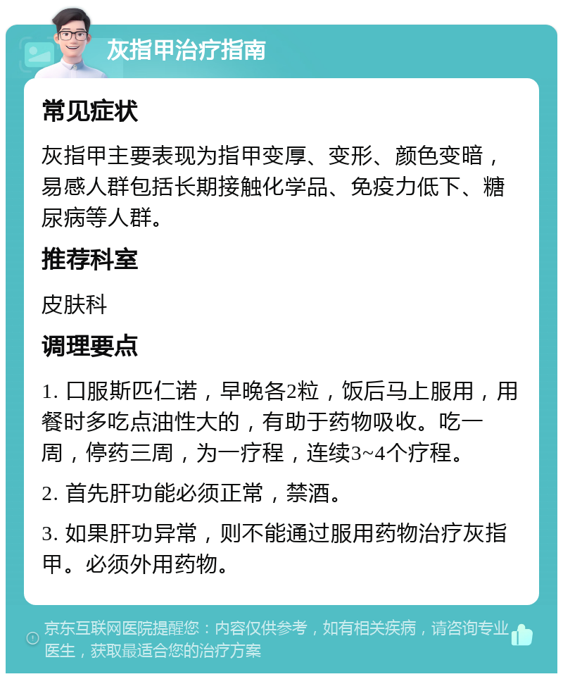 灰指甲治疗指南 常见症状 灰指甲主要表现为指甲变厚、变形、颜色变暗，易感人群包括长期接触化学品、免疫力低下、糖尿病等人群。 推荐科室 皮肤科 调理要点 1. 口服斯匹仁诺，早晚各2粒，饭后马上服用，用餐时多吃点油性大的，有助于药物吸收。吃一周，停药三周，为一疗程，连续3~4个疗程。 2. 首先肝功能必须正常，禁酒。 3. 如果肝功异常，则不能通过服用药物治疗灰指甲。必须外用药物。