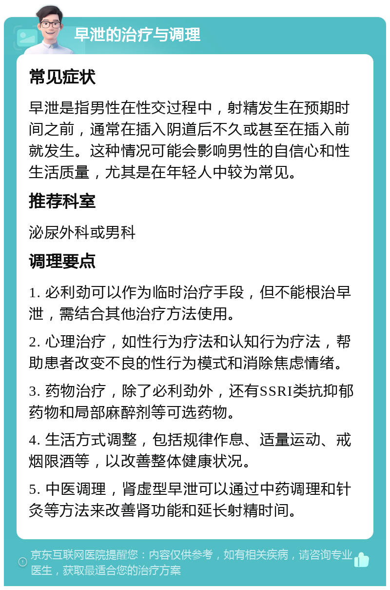 早泄的治疗与调理 常见症状 早泄是指男性在性交过程中，射精发生在预期时间之前，通常在插入阴道后不久或甚至在插入前就发生。这种情况可能会影响男性的自信心和性生活质量，尤其是在年轻人中较为常见。 推荐科室 泌尿外科或男科 调理要点 1. 必利劲可以作为临时治疗手段，但不能根治早泄，需结合其他治疗方法使用。 2. 心理治疗，如性行为疗法和认知行为疗法，帮助患者改变不良的性行为模式和消除焦虑情绪。 3. 药物治疗，除了必利劲外，还有SSRI类抗抑郁药物和局部麻醉剂等可选药物。 4. 生活方式调整，包括规律作息、适量运动、戒烟限酒等，以改善整体健康状况。 5. 中医调理，肾虚型早泄可以通过中药调理和针灸等方法来改善肾功能和延长射精时间。