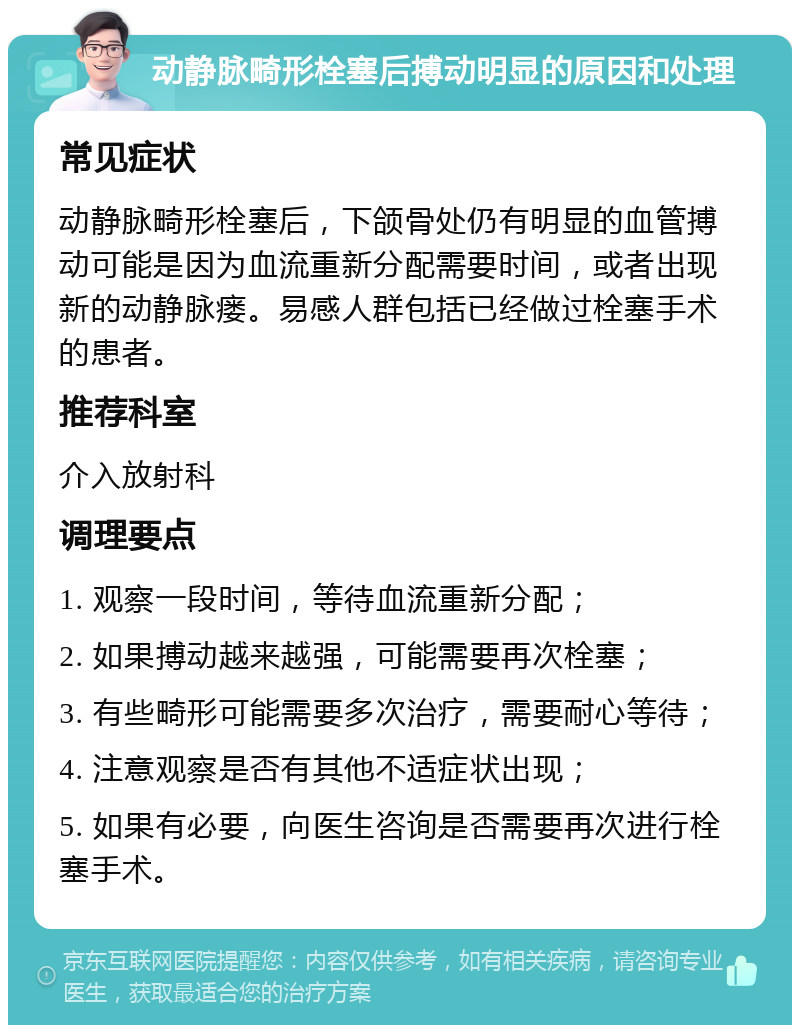 动静脉畸形栓塞后搏动明显的原因和处理 常见症状 动静脉畸形栓塞后，下颌骨处仍有明显的血管搏动可能是因为血流重新分配需要时间，或者出现新的动静脉瘘。易感人群包括已经做过栓塞手术的患者。 推荐科室 介入放射科 调理要点 1. 观察一段时间，等待血流重新分配； 2. 如果搏动越来越强，可能需要再次栓塞； 3. 有些畸形可能需要多次治疗，需要耐心等待； 4. 注意观察是否有其他不适症状出现； 5. 如果有必要，向医生咨询是否需要再次进行栓塞手术。