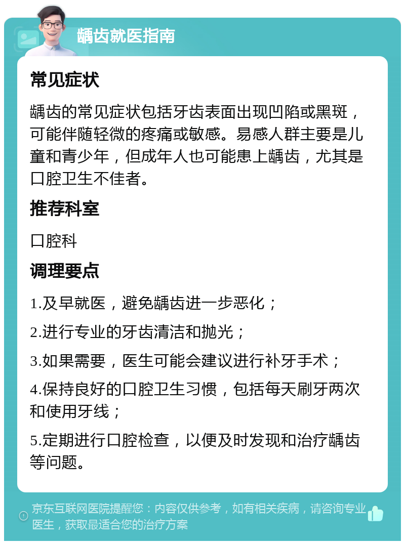 龋齿就医指南 常见症状 龋齿的常见症状包括牙齿表面出现凹陷或黑斑，可能伴随轻微的疼痛或敏感。易感人群主要是儿童和青少年，但成年人也可能患上龋齿，尤其是口腔卫生不佳者。 推荐科室 口腔科 调理要点 1.及早就医，避免龋齿进一步恶化； 2.进行专业的牙齿清洁和抛光； 3.如果需要，医生可能会建议进行补牙手术； 4.保持良好的口腔卫生习惯，包括每天刷牙两次和使用牙线； 5.定期进行口腔检查，以便及时发现和治疗龋齿等问题。