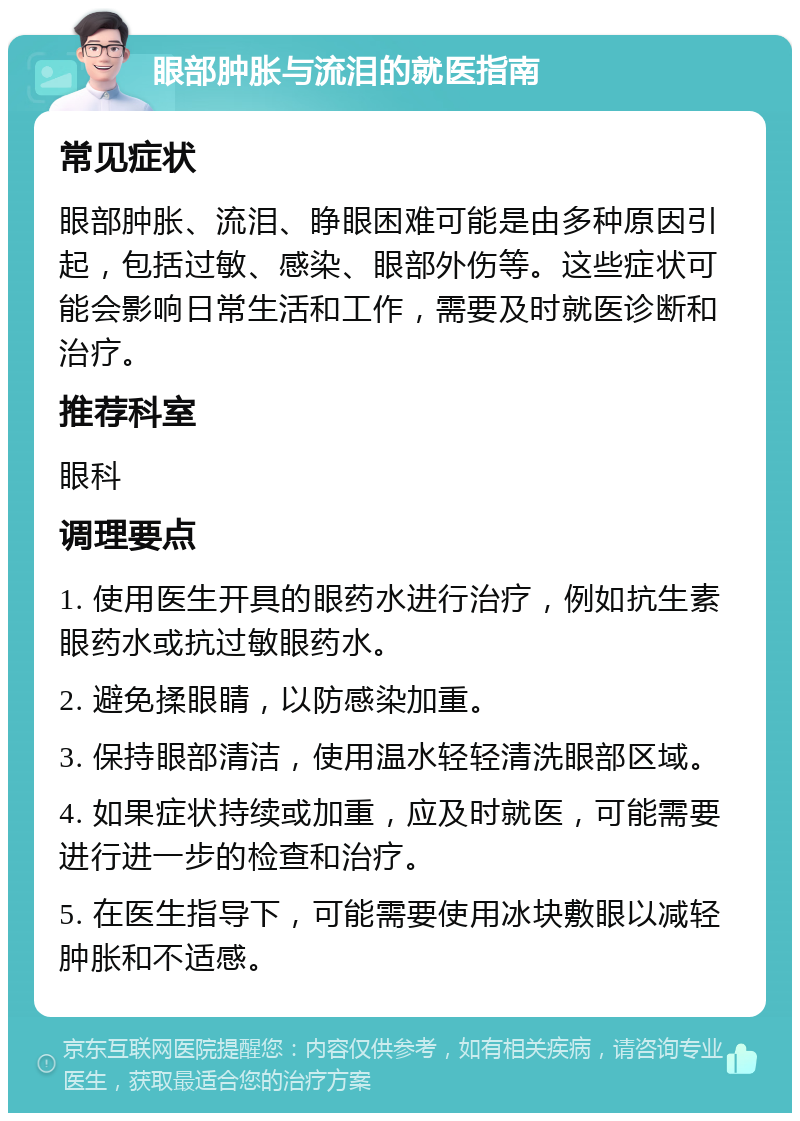 眼部肿胀与流泪的就医指南 常见症状 眼部肿胀、流泪、睁眼困难可能是由多种原因引起，包括过敏、感染、眼部外伤等。这些症状可能会影响日常生活和工作，需要及时就医诊断和治疗。 推荐科室 眼科 调理要点 1. 使用医生开具的眼药水进行治疗，例如抗生素眼药水或抗过敏眼药水。 2. 避免揉眼睛，以防感染加重。 3. 保持眼部清洁，使用温水轻轻清洗眼部区域。 4. 如果症状持续或加重，应及时就医，可能需要进行进一步的检查和治疗。 5. 在医生指导下，可能需要使用冰块敷眼以减轻肿胀和不适感。