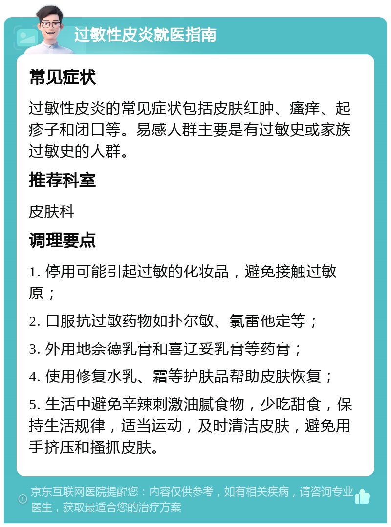 过敏性皮炎就医指南 常见症状 过敏性皮炎的常见症状包括皮肤红肿、瘙痒、起疹子和闭口等。易感人群主要是有过敏史或家族过敏史的人群。 推荐科室 皮肤科 调理要点 1. 停用可能引起过敏的化妆品，避免接触过敏原； 2. 口服抗过敏药物如扑尔敏、氯雷他定等； 3. 外用地奈德乳膏和喜辽妥乳膏等药膏； 4. 使用修复水乳、霜等护肤品帮助皮肤恢复； 5. 生活中避免辛辣刺激油腻食物，少吃甜食，保持生活规律，适当运动，及时清洁皮肤，避免用手挤压和搔抓皮肤。