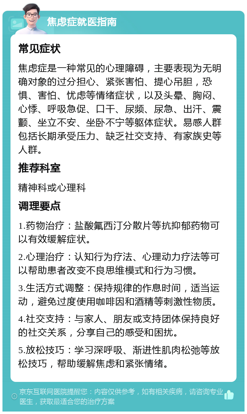 焦虑症就医指南 常见症状 焦虑症是一种常见的心理障碍，主要表现为无明确对象的过分担心、紧张害怕、提心吊胆，恐惧、害怕、忧虑等情绪症状，以及头晕、胸闷、心悸、呼吸急促、口干、尿频、尿急、出汗、震颤、坐立不安、坐卧不宁等躯体症状。易感人群包括长期承受压力、缺乏社交支持、有家族史等人群。 推荐科室 精神科或心理科 调理要点 1.药物治疗：盐酸氟西汀分散片等抗抑郁药物可以有效缓解症状。 2.心理治疗：认知行为疗法、心理动力疗法等可以帮助患者改变不良思维模式和行为习惯。 3.生活方式调整：保持规律的作息时间，适当运动，避免过度使用咖啡因和酒精等刺激性物质。 4.社交支持：与家人、朋友或支持团体保持良好的社交关系，分享自己的感受和困扰。 5.放松技巧：学习深呼吸、渐进性肌肉松弛等放松技巧，帮助缓解焦虑和紧张情绪。