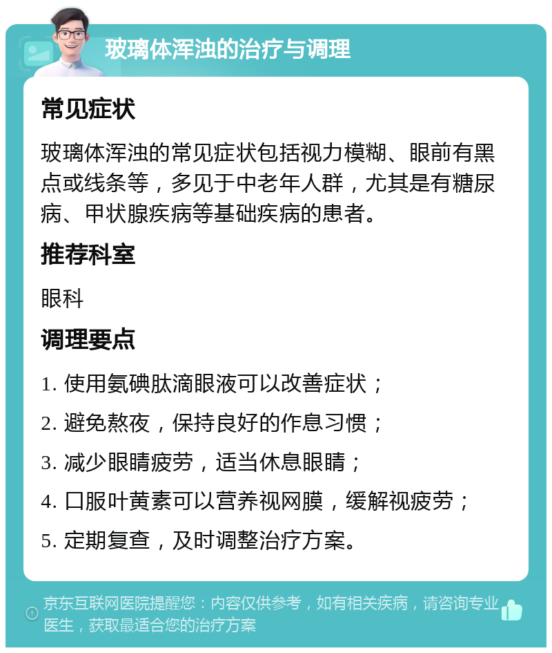 玻璃体浑浊的治疗与调理 常见症状 玻璃体浑浊的常见症状包括视力模糊、眼前有黑点或线条等，多见于中老年人群，尤其是有糖尿病、甲状腺疾病等基础疾病的患者。 推荐科室 眼科 调理要点 1. 使用氨碘肽滴眼液可以改善症状； 2. 避免熬夜，保持良好的作息习惯； 3. 减少眼睛疲劳，适当休息眼睛； 4. 口服叶黄素可以营养视网膜，缓解视疲劳； 5. 定期复查，及时调整治疗方案。