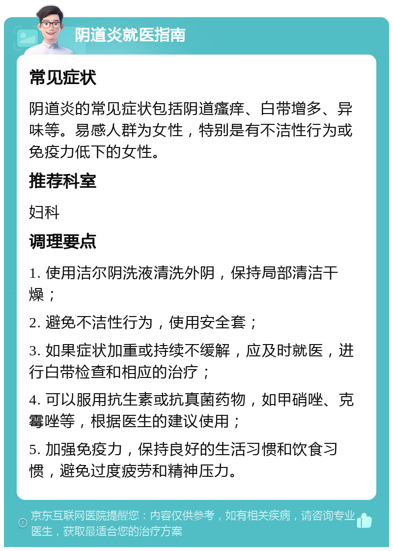 阴道炎就医指南 常见症状 阴道炎的常见症状包括阴道瘙痒、白带增多、异味等。易感人群为女性，特别是有不洁性行为或免疫力低下的女性。 推荐科室 妇科 调理要点 1. 使用洁尔阴洗液清洗外阴，保持局部清洁干燥； 2. 避免不洁性行为，使用安全套； 3. 如果症状加重或持续不缓解，应及时就医，进行白带检查和相应的治疗； 4. 可以服用抗生素或抗真菌药物，如甲硝唑、克霉唑等，根据医生的建议使用； 5. 加强免疫力，保持良好的生活习惯和饮食习惯，避免过度疲劳和精神压力。