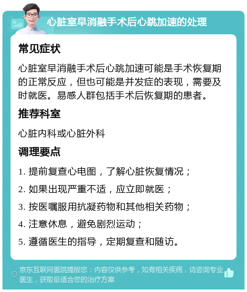 心脏室早消融手术后心跳加速的处理 常见症状 心脏室早消融手术后心跳加速可能是手术恢复期的正常反应，但也可能是并发症的表现，需要及时就医。易感人群包括手术后恢复期的患者。 推荐科室 心脏内科或心脏外科 调理要点 1. 提前复查心电图，了解心脏恢复情况； 2. 如果出现严重不适，应立即就医； 3. 按医嘱服用抗凝药物和其他相关药物； 4. 注意休息，避免剧烈运动； 5. 遵循医生的指导，定期复查和随访。