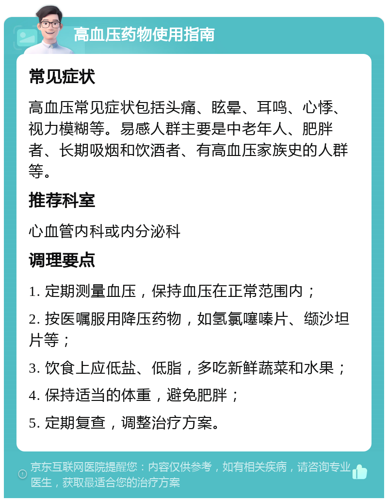 高血压药物使用指南 常见症状 高血压常见症状包括头痛、眩晕、耳鸣、心悸、视力模糊等。易感人群主要是中老年人、肥胖者、长期吸烟和饮酒者、有高血压家族史的人群等。 推荐科室 心血管内科或内分泌科 调理要点 1. 定期测量血压，保持血压在正常范围内； 2. 按医嘱服用降压药物，如氢氯噻嗪片、缬沙坦片等； 3. 饮食上应低盐、低脂，多吃新鲜蔬菜和水果； 4. 保持适当的体重，避免肥胖； 5. 定期复查，调整治疗方案。