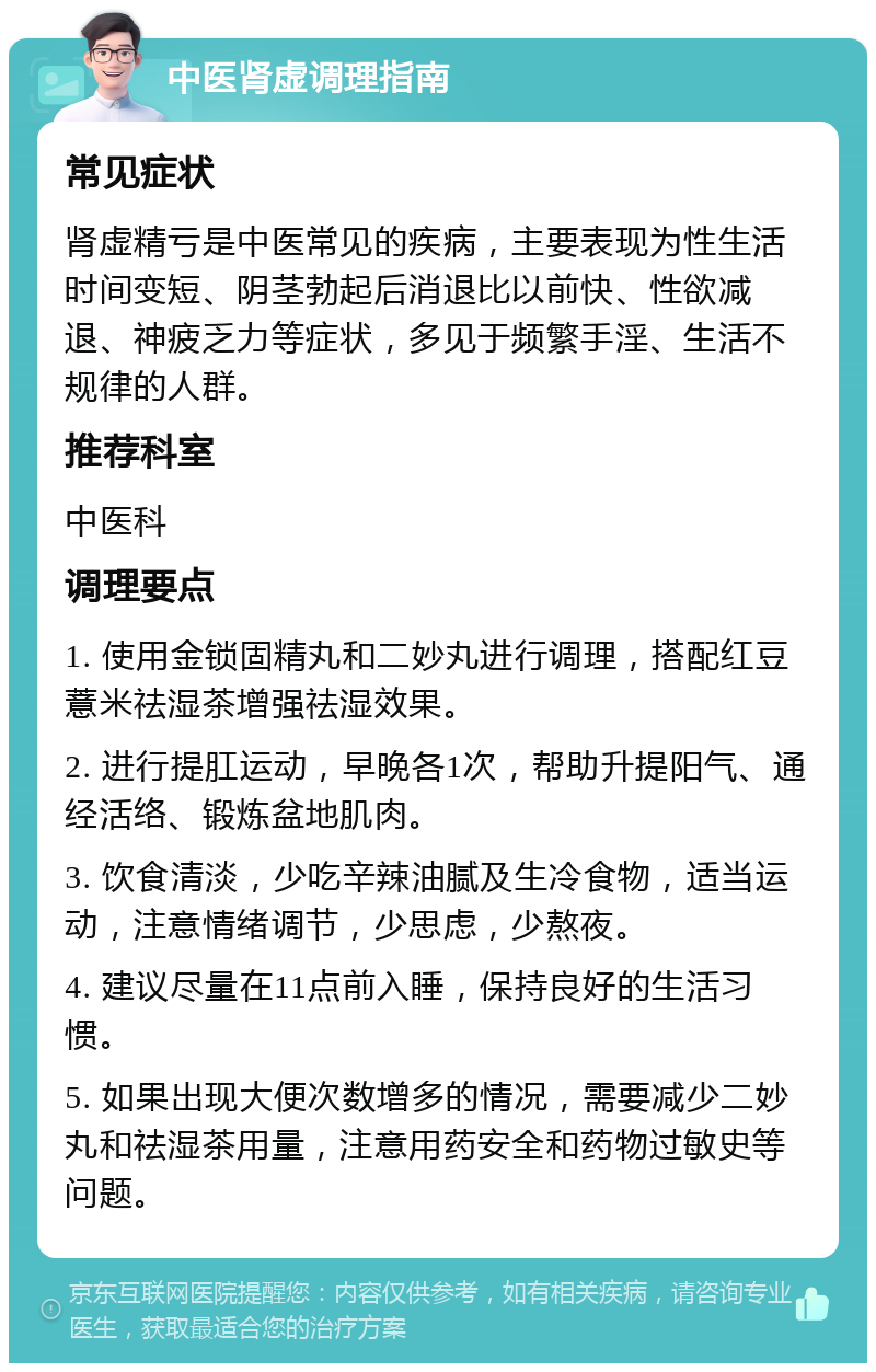 中医肾虚调理指南 常见症状 肾虚精亏是中医常见的疾病，主要表现为性生活时间变短、阴茎勃起后消退比以前快、性欲减退、神疲乏力等症状，多见于频繁手淫、生活不规律的人群。 推荐科室 中医科 调理要点 1. 使用金锁固精丸和二妙丸进行调理，搭配红豆薏米祛湿茶增强祛湿效果。 2. 进行提肛运动，早晚各1次，帮助升提阳气、通经活络、锻炼盆地肌肉。 3. 饮食清淡，少吃辛辣油腻及生冷食物，适当运动，注意情绪调节，少思虑，少熬夜。 4. 建议尽量在11点前入睡，保持良好的生活习惯。 5. 如果出现大便次数增多的情况，需要减少二妙丸和祛湿茶用量，注意用药安全和药物过敏史等问题。