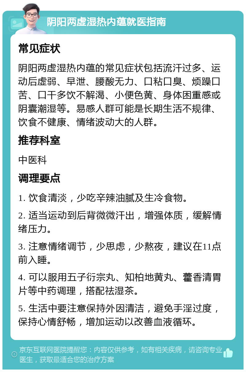 阴阳两虚湿热内蕴就医指南 常见症状 阴阳两虚湿热内蕴的常见症状包括流汗过多、运动后虚弱、早泄、腰酸无力、口粘口臭、烦躁口苦、口干多饮不解渴、小便色黄、身体困重感或阴囊潮湿等。易感人群可能是长期生活不规律、饮食不健康、情绪波动大的人群。 推荐科室 中医科 调理要点 1. 饮食清淡，少吃辛辣油腻及生冷食物。 2. 适当运动到后背微微汗出，增强体质，缓解情绪压力。 3. 注意情绪调节，少思虑，少熬夜，建议在11点前入睡。 4. 可以服用五子衍宗丸、知柏地黄丸、藿香清胃片等中药调理，搭配祛湿茶。 5. 生活中要注意保持外因清洁，避免手淫过度，保持心情舒畅，增加运动以改善血液循环。