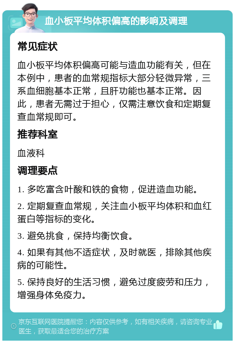 血小板平均体积偏高的影响及调理 常见症状 血小板平均体积偏高可能与造血功能有关，但在本例中，患者的血常规指标大部分轻微异常，三系血细胞基本正常，且肝功能也基本正常。因此，患者无需过于担心，仅需注意饮食和定期复查血常规即可。 推荐科室 血液科 调理要点 1. 多吃富含叶酸和铁的食物，促进造血功能。 2. 定期复查血常规，关注血小板平均体积和血红蛋白等指标的变化。 3. 避免挑食，保持均衡饮食。 4. 如果有其他不适症状，及时就医，排除其他疾病的可能性。 5. 保持良好的生活习惯，避免过度疲劳和压力，增强身体免疫力。