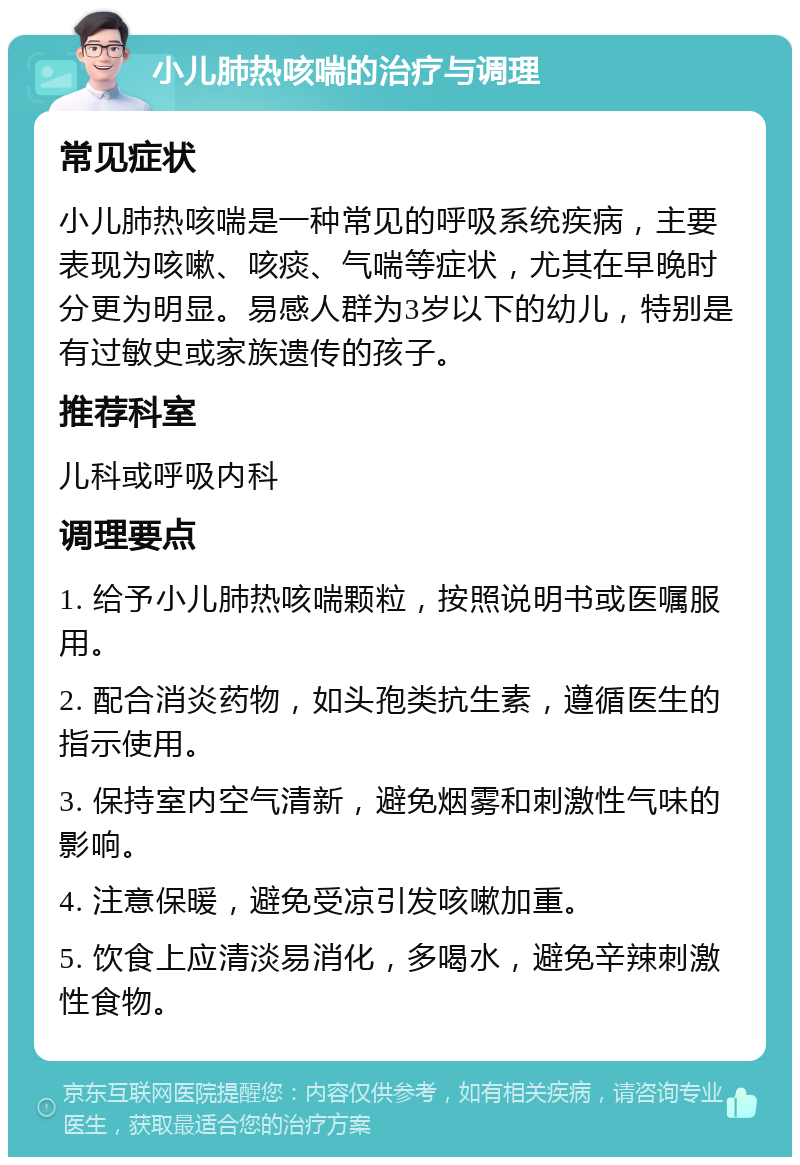 小儿肺热咳喘的治疗与调理 常见症状 小儿肺热咳喘是一种常见的呼吸系统疾病，主要表现为咳嗽、咳痰、气喘等症状，尤其在早晚时分更为明显。易感人群为3岁以下的幼儿，特别是有过敏史或家族遗传的孩子。 推荐科室 儿科或呼吸内科 调理要点 1. 给予小儿肺热咳喘颗粒，按照说明书或医嘱服用。 2. 配合消炎药物，如头孢类抗生素，遵循医生的指示使用。 3. 保持室内空气清新，避免烟雾和刺激性气味的影响。 4. 注意保暖，避免受凉引发咳嗽加重。 5. 饮食上应清淡易消化，多喝水，避免辛辣刺激性食物。