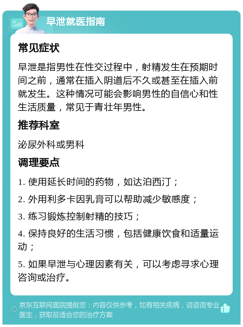 早泄就医指南 常见症状 早泄是指男性在性交过程中，射精发生在预期时间之前，通常在插入阴道后不久或甚至在插入前就发生。这种情况可能会影响男性的自信心和性生活质量，常见于青壮年男性。 推荐科室 泌尿外科或男科 调理要点 1. 使用延长时间的药物，如达泊西汀； 2. 外用利多卡因乳膏可以帮助减少敏感度； 3. 练习锻炼控制射精的技巧； 4. 保持良好的生活习惯，包括健康饮食和适量运动； 5. 如果早泄与心理因素有关，可以考虑寻求心理咨询或治疗。