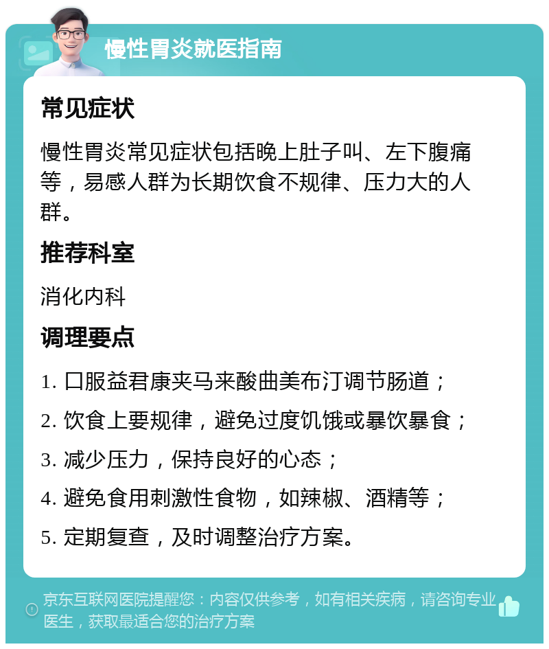 慢性胃炎就医指南 常见症状 慢性胃炎常见症状包括晚上肚子叫、左下腹痛等，易感人群为长期饮食不规律、压力大的人群。 推荐科室 消化内科 调理要点 1. 口服益君康夹马来酸曲美布汀调节肠道； 2. 饮食上要规律，避免过度饥饿或暴饮暴食； 3. 减少压力，保持良好的心态； 4. 避免食用刺激性食物，如辣椒、酒精等； 5. 定期复查，及时调整治疗方案。