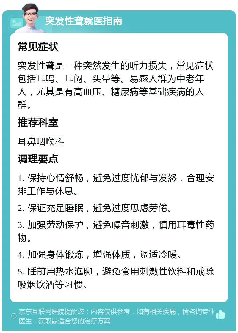 突发性聋就医指南 常见症状 突发性聋是一种突然发生的听力损失，常见症状包括耳鸣、耳闷、头晕等。易感人群为中老年人，尤其是有高血压、糖尿病等基础疾病的人群。 推荐科室 耳鼻咽喉科 调理要点 1. 保持心情舒畅，避免过度忧郁与发怒，合理安排工作与休息。 2. 保证充足睡眠，避免过度思虑劳倦。 3. 加强劳动保护，避免噪音刺激，慎用耳毒性药物。 4. 加强身体锻炼，增强体质，调适冷暖。 5. 睡前用热水泡脚，避免食用刺激性饮料和戒除吸烟饮酒等习惯。